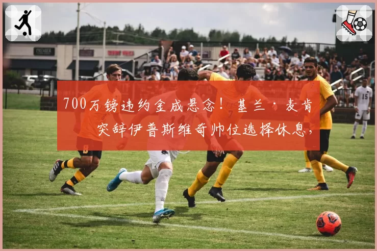 700万镑违约金成悬念！基兰·麦肯纳突辞伊普斯维奇帅位选择休息，拒绝富勒姆邀约