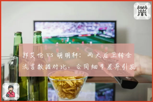 郭艾伦 vs 胡明轩：两大后卫转会流言数据对比，合同细节差异引发多队观望