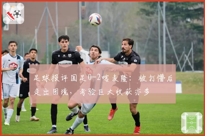 足球报评国足0-2喀麦隆:被打懵后走出困境,考验巨大收获亦多