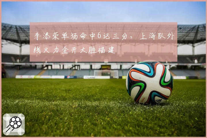李添荣单场命中6记三分，上海队外线火力全开大胜福建