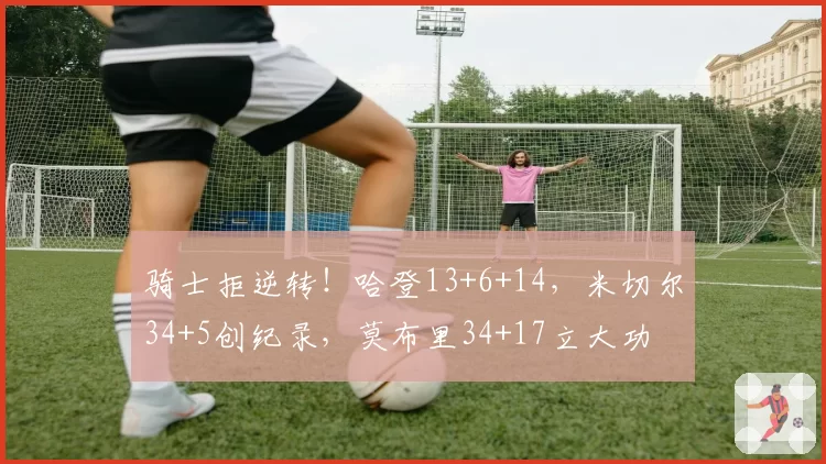 骑士拒逆转！哈登13+6+14，米切尔34+5创纪录，莫布里34+17立大功