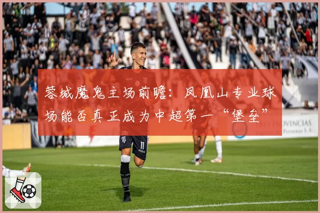蓉城魔鬼主场前瞻：凤凰山专业球场能否真正成为中超第一“堡垒”？
