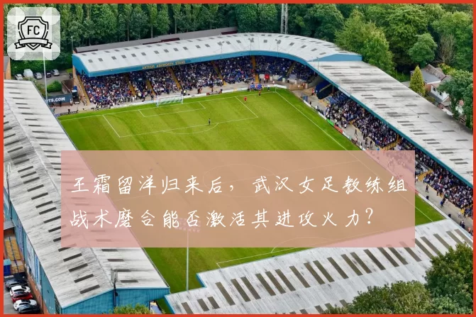 王霜留洋归来后，武汉女足教练组战术磨合能否激活其进攻火力？