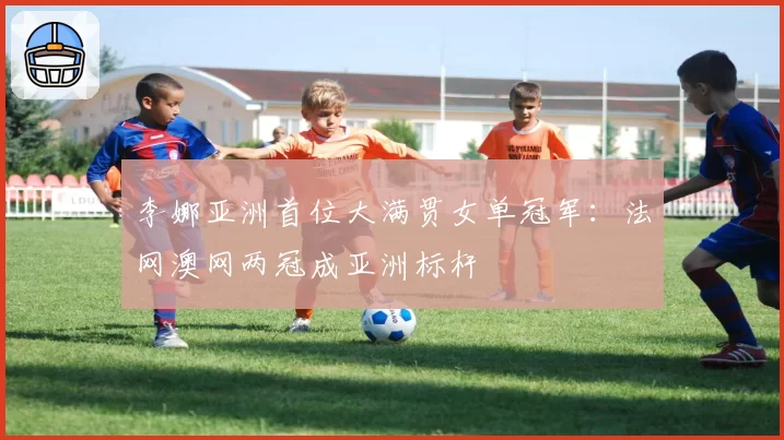 李娜亚洲首位大满贯女单冠军:法网澳网两冠成亚洲标杆
