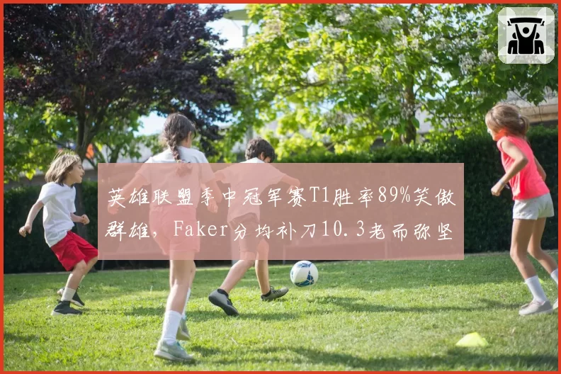 英雄联盟季中冠军赛T1胜率89%笑傲群雄,Faker分均补刀10.3老而弥坚