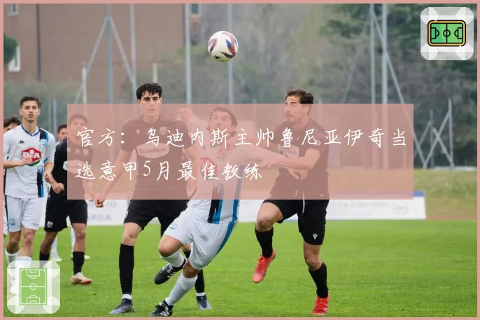 官方：乌迪内斯主帅鲁尼亚伊奇当选意甲5月最佳教练